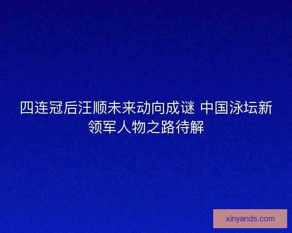 四连冠后汪顺未来动向成谜 中国泳坛新领军人物之路待解