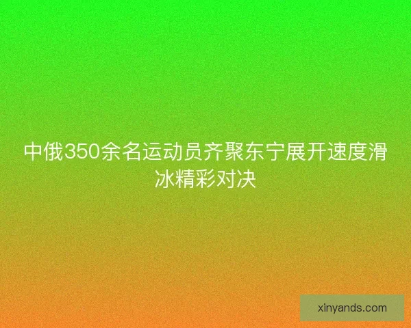 中俄350余名运动员齐聚东宁展开速度滑冰精彩对决