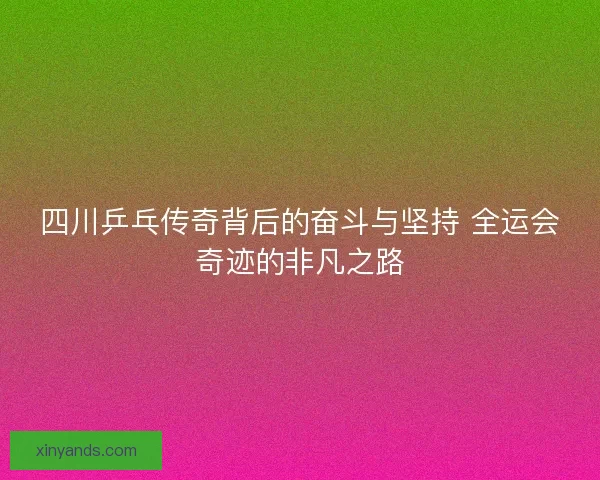 四川乒乓传奇背后的奋斗与坚持 全运会奇迹的非凡之路