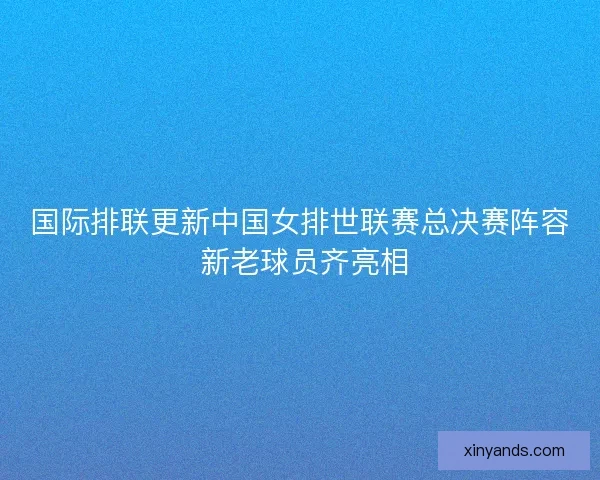 国际排联更新中国女排世联赛总决赛阵容 新老球员齐亮相